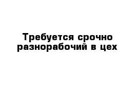 Требуется срочно разнорабочий в цех 